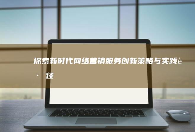 探索新时代网络营销服务创新策略与实践路径