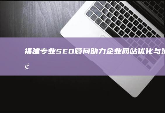 福建专业SEO顾问：助力企业网站优化与流量增长